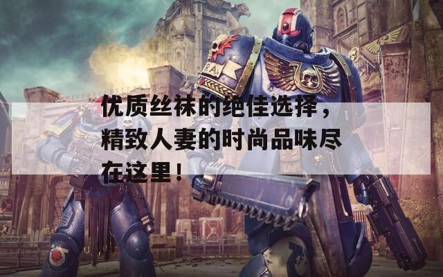 优质丝袜的绝佳选择，精致人妻的时尚品味尽在这里！