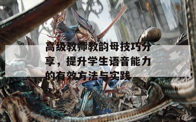 高级教师教韵母技巧分享，提升学生语音能力的有效方法与实践