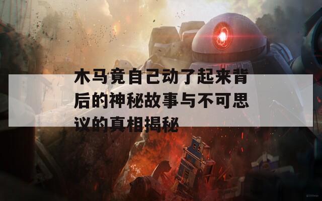 木马竟自己动了起来背后的神秘故事与不可思议的真相揭秘