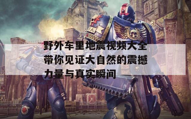 野外车里地震视频大全带你见证大自然的震撼力量与真实瞬间