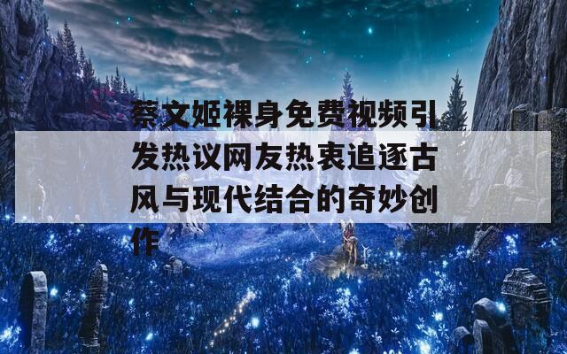 蔡文姬裸身免费视频引发热议网友热衷追逐古风与现代结合的奇妙创作