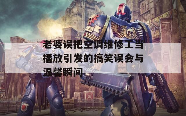 老婆误把空调维修工当播放引发的搞笑误会与温馨瞬间