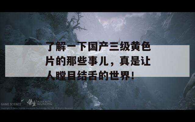 了解一下国产三级黄色片的那些事儿，真是让人瞠目结舌的世界！