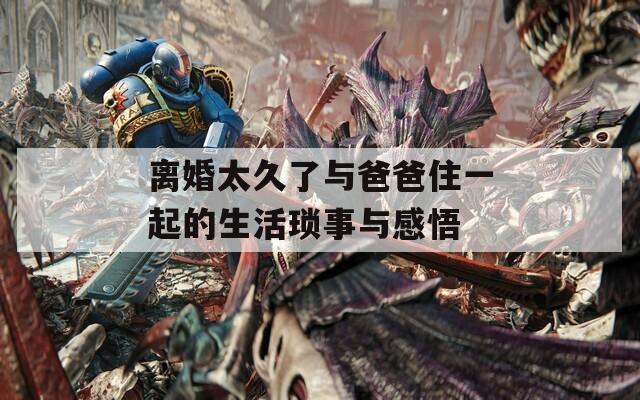 离婚太久了与爸爸住一起的生活琐事与感悟