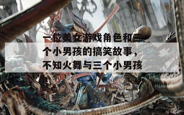 一位美女游戏角色和三个小男孩的搞笑故事，不知火舞与三个小男孩h