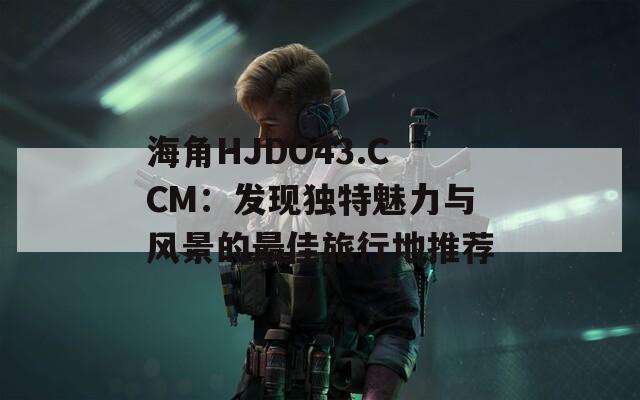 海角HJDO43.CCM：发现独特魅力与风景的最佳旅行地推荐