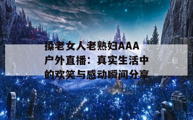 搡老女人老熟妇AAA户外直播：真实生活中的欢笑与感动瞬间分享