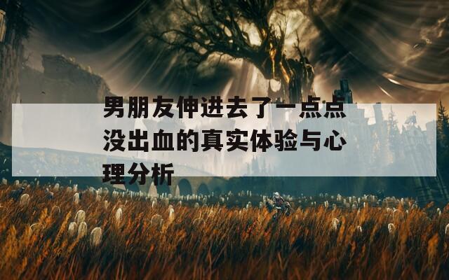 男朋友伸进去了一点点没出血的真实体验与心理分析