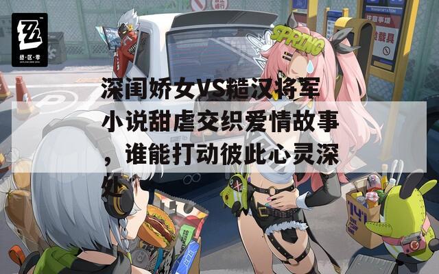 深闺娇女VS糙汉将军小说甜虐交织爱情故事，谁能打动彼此心灵深处