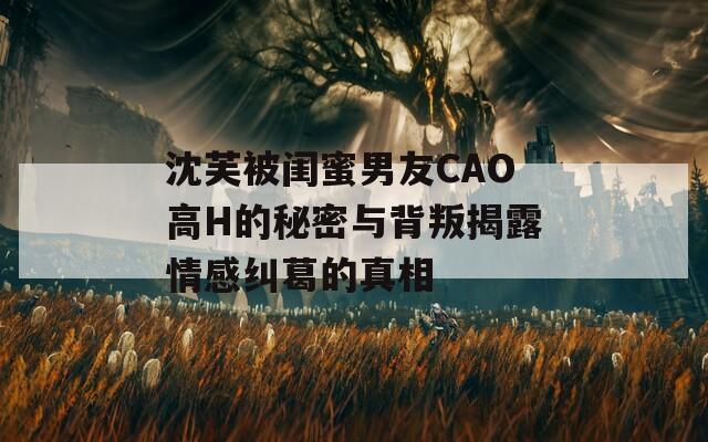 沈芙被闺蜜男友CAO高H的秘密与背叛揭露情感纠葛的真相