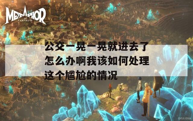 公交一晃一晃就进去了怎么办啊我该如何处理这个尴尬的情况