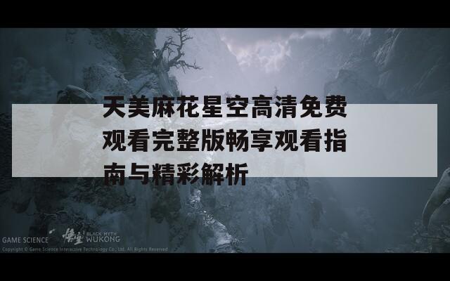 天美麻花星空高清免费观看完整版畅享观看指南与精彩解析