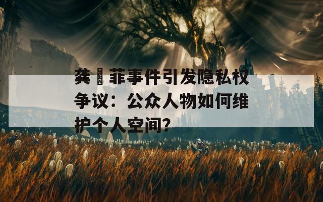 龚玥菲事件引发隐私权争议：公众人物如何维护个人空间？