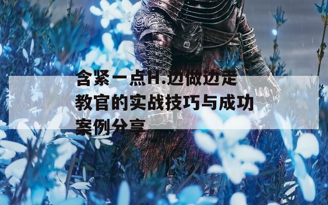 含紧一点H.边做边走教官的实战技巧与成功案例分享