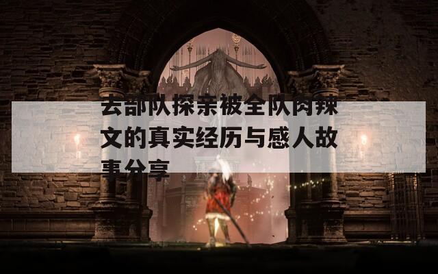 去部队探亲被全队肉辣文的真实经历与感人故事分享