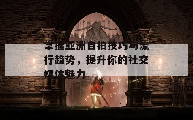 掌握亚洲自拍技巧与流行趋势，提升你的社交媒体魅力