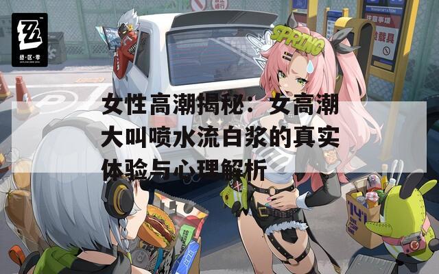 女性高潮揭秘：女高潮大叫喷水流白浆的真实体验与心理解析