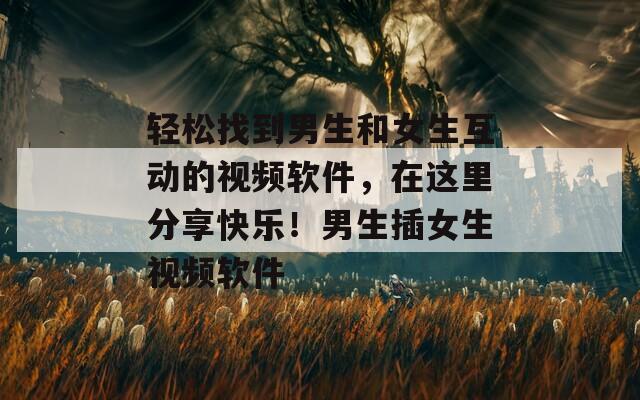 轻松找到男生和女生互动的视频软件，在这里分享快乐！男生插女生视频软件