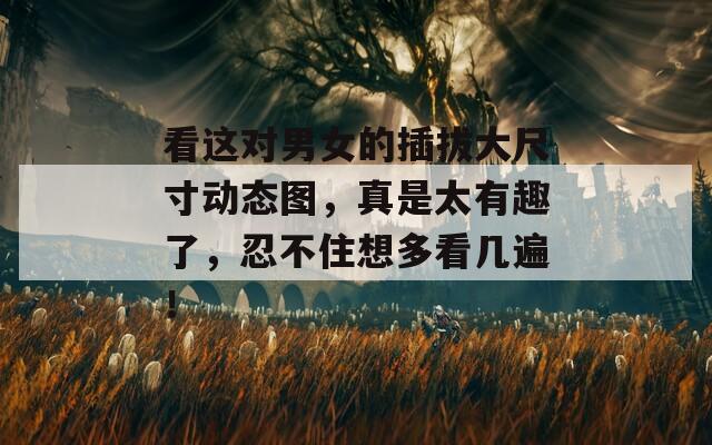 看这对男女的插拔大尺寸动态图，真是太有趣了，忍不住想多看几遍！