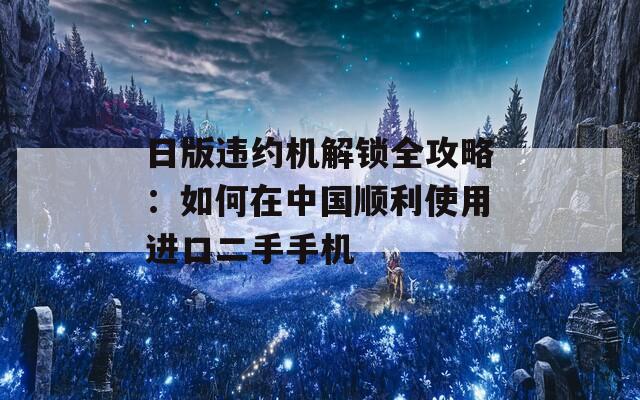 日版违约机解锁全攻略：如何在中国顺利使用进口二手手机