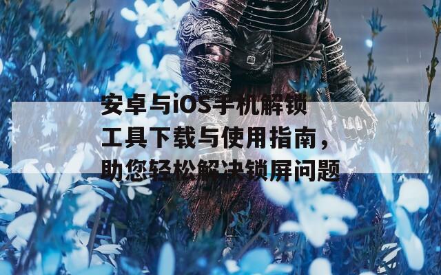 安卓与iOS手机解锁工具下载与使用指南，助您轻松解决锁屏问题