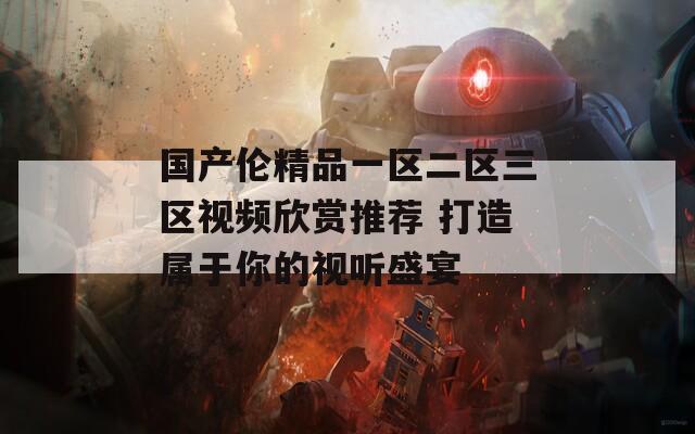 国产伦精品一区二区三区视频欣赏推荐 打造属于你的视听盛宴
