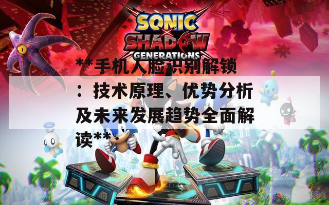 **手机人脸识别解锁：技术原理、优势分析及未来发展趋势全面解读**