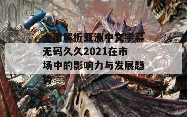 全面解析亚洲中文字幕无码久久2021在市场中的影响力与发展趋势