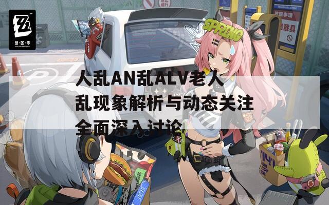 人乱AN乱ALV老人乱现象解析与动态关注全面深入讨论