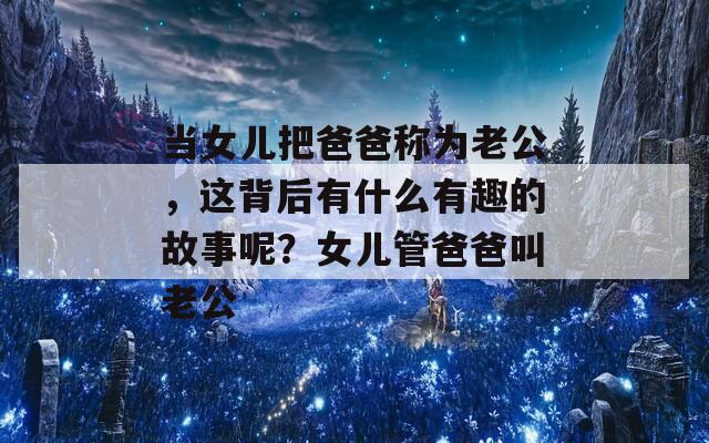 当女儿把爸爸称为老公，这背后有什么有趣的故事呢？女儿管爸爸叫老公