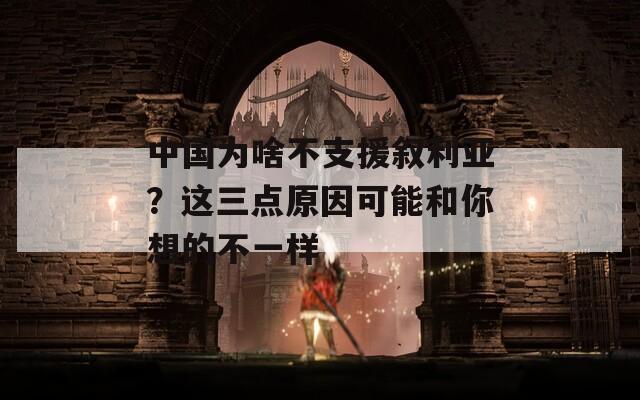 中国为啥不支援叙利亚？这三点原因可能和你想的不一样