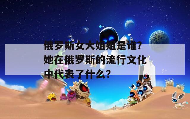 俄罗斯女大姐姐是谁？她在俄罗斯的流行文化中代表了什么？