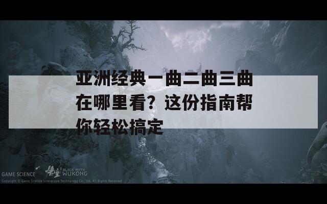亚洲经典一曲二曲三曲在哪里看？这份指南帮你轻松搞定