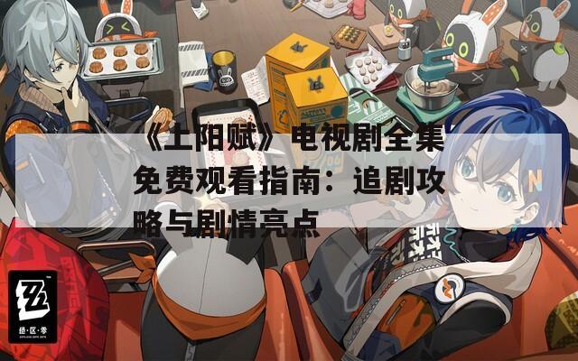 《上阳赋》电视剧全集免费观看指南：追剧攻略与剧情亮点