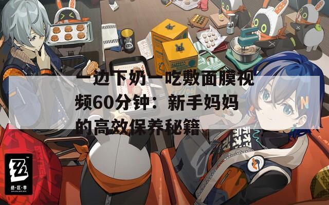 一边下奶一吃敷面膜视频60分钟：新手妈妈的高效保养秘籍