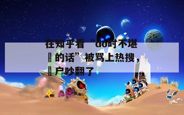 在知乎看“do时不堪⾔的话”被骂上热搜，⽤户吵翻了