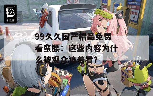 99久久国产精品免费看蛮腰：这些内容为什么被观众追着看？