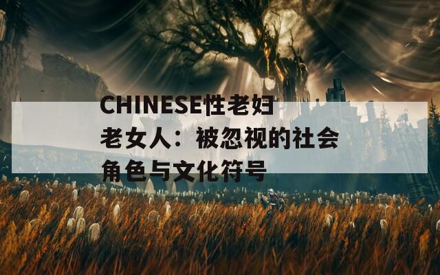 CHINESE性老妇老女人：被忽视的社会角色与文化符号