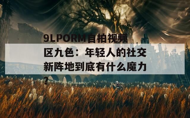 9LPORM自拍视频区九色：年轻人的社交新阵地到底有什么魔力？
