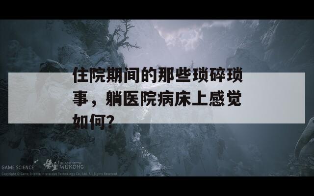 住院期间的那些琐碎琐事，躺医院病床上感觉如何？