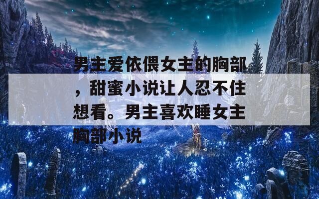 男主爱依偎女主的胸部，甜蜜小说让人忍不住想看。男主喜欢睡女主胸部小说