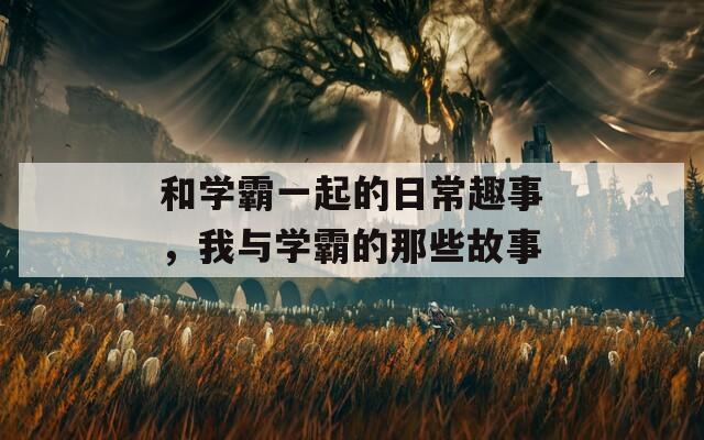 和学霸一起的日常趣事，我与学霸的那些故事