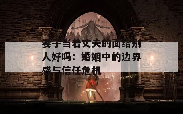 妻子当着丈夫的面给别人好吗：婚姻中的边界感与信任危机