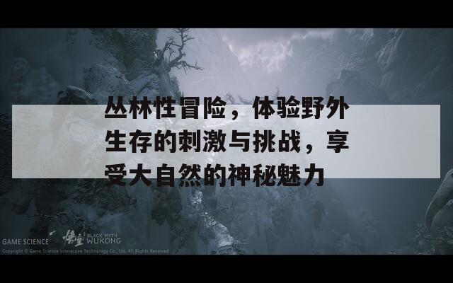 丛林性冒险，体验野外生存的刺激与挑战，享受大自然的神秘魅力