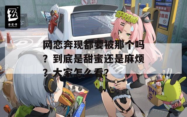 网恋奔现都要被那个吗？到底是甜蜜还是麻烦？大家怎么看？