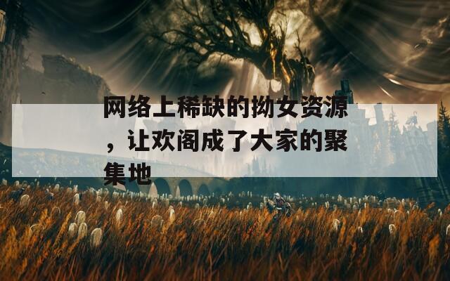网络上稀缺的拗女资源，让欢阁成了大家的聚集地