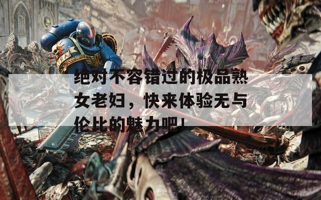 绝对不容错过的极品熟女老妇，快来体验无与伦比的魅力吧！