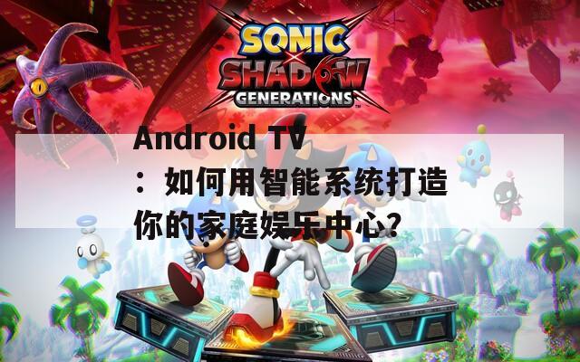 Android TV：如何用智能系统打造你的家庭娱乐中心？