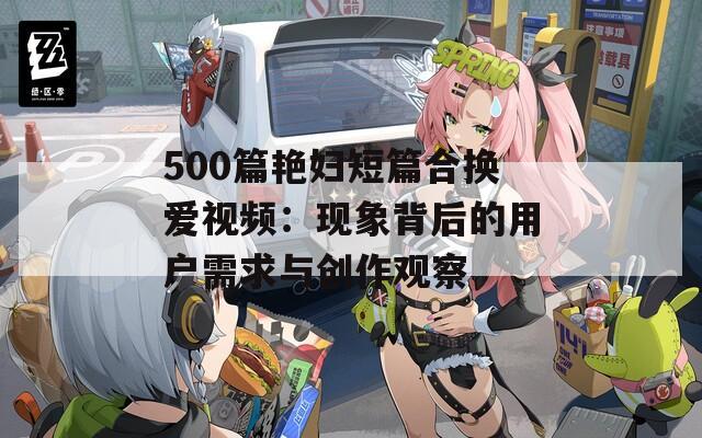 500篇艳妇短篇合换爱视频：现象背后的用户需求与创作观察