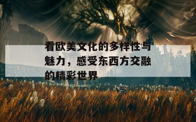 看欧美文化的多样性与魅力，感受东西方交融的精彩世界